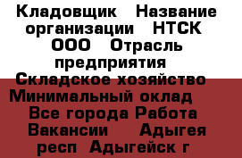 Кладовщик › Название организации ­ НТСК, ООО › Отрасль предприятия ­ Складское хозяйство › Минимальный оклад ­ 1 - Все города Работа » Вакансии   . Адыгея респ.,Адыгейск г.